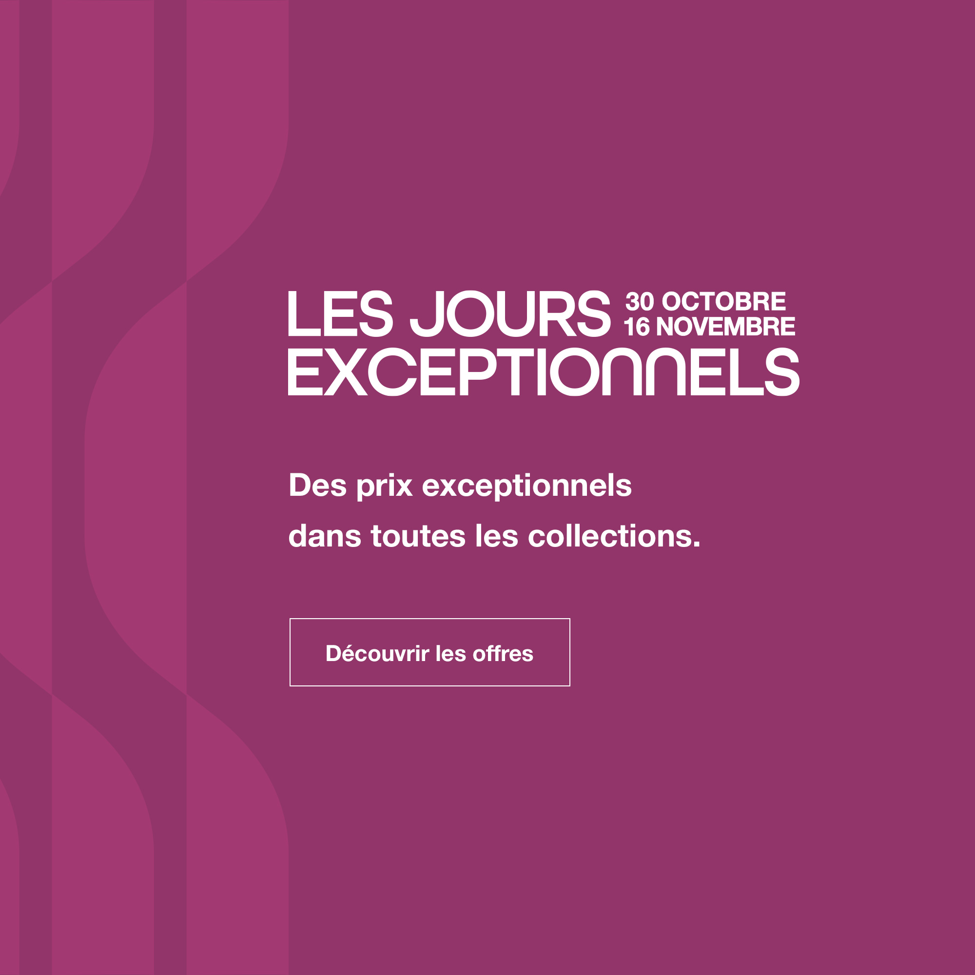 Les Jours Exceptionnels : du 30 octobre au 16 novembre. Des prix exceptionnels dans toutes les collections.  D&eacute;couvrir les offres.